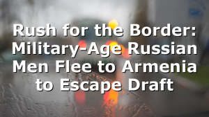 Rush for the Border: Military-Age Russian Men Flee to Armenia to Escape Draft