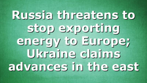 Russia threatens to stop exporting energy to Europe; Ukraine claims advances in the east