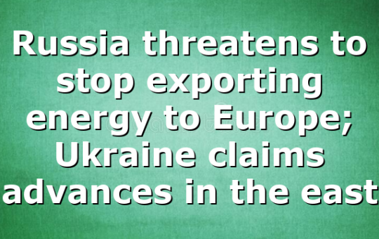Russia threatens to stop exporting energy to Europe; Ukraine claims advances in the east
