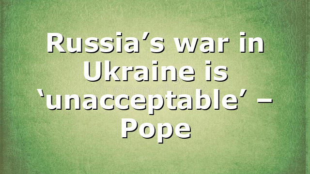 Russia’s war in Ukraine is ‘unacceptable’ – Pope