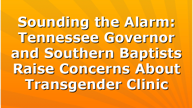 Sounding the Alarm: Tennessee Governor and Southern Baptists Raise Concerns About Transgender Clinic