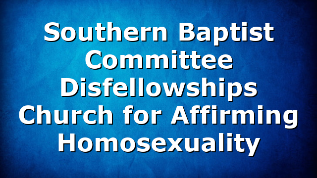 Southern Baptist Committee Disfellowships Church for Affirming Homosexuality