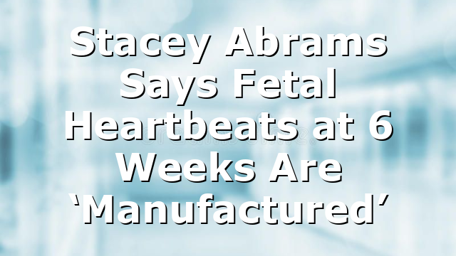 Stacey Abrams Says Fetal Heartbeats at 6 Weeks Are ‘Manufactured’