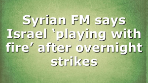 Syrian FM says Israel ‘playing with fire’ after overnight strikes