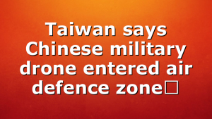 Taiwan says Chinese military drone entered air defence zone￼