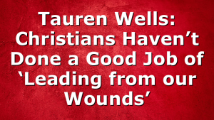 Tauren Wells: Christians Haven’t Done a Good Job of ‘Leading from our Wounds’