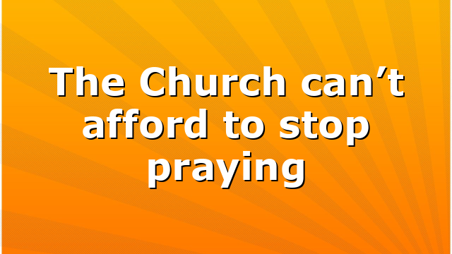 The Church can’t afford to stop praying