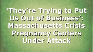 ‘They’re Trying to Put Us Out of Business’: Massachusetts Crisis Pregnancy Centers Under Attack