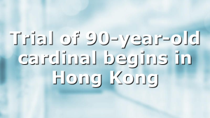 Trial of 90-year-old cardinal begins in Hong Kong