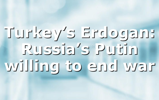 Turkey’s Erdogan: Russia’s Putin willing to end war