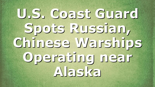 U.S. Coast Guard Spots Russian, Chinese Warships Operating near Alaska