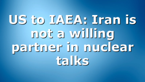 US to IAEA: Iran is not a willing partner in nuclear talks
