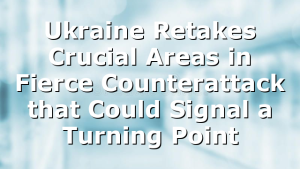 Ukraine Retakes Crucial Areas in Fierce Counterattack that Could Signal a Turning Point
