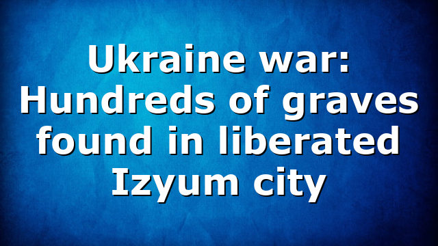 Ukraine war: Hundreds of graves found in liberated Izyum city