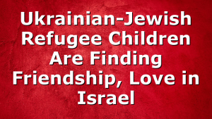 Ukrainian-Jewish Refugee Children Are Finding Friendship, Love in Israel