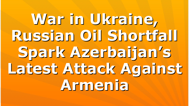 War in Ukraine, Russian Oil Shortfall Spark Azerbaijan’s Latest Attack Against Armenia