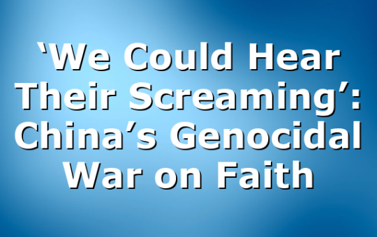 ‘We Could Hear Their Screaming’: China’s Genocidal War on Faith