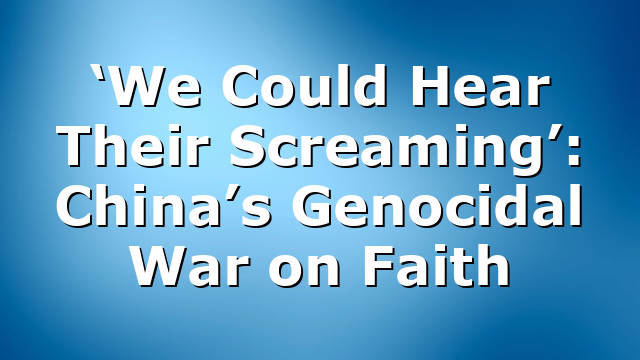 ‘We Could Hear Their Screaming’: China’s Genocidal War on Faith