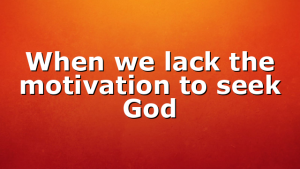When we lack the motivation to seek God