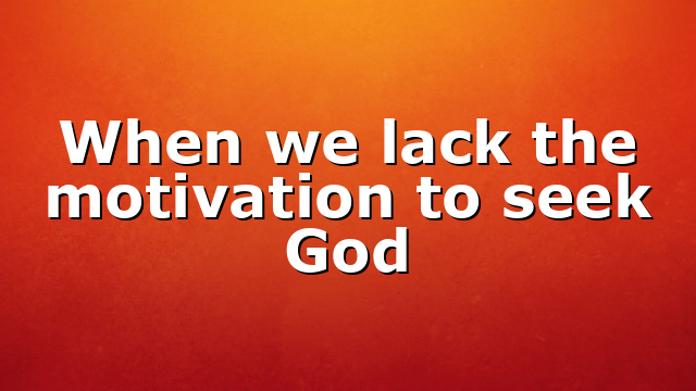 When we lack the motivation to seek God