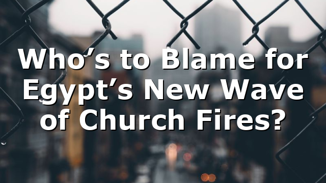 Who’s to Blame for Egypt’s New Wave of Church Fires?