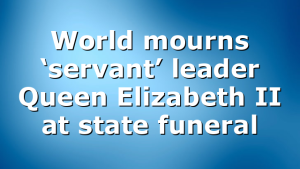 World mourns ‘servant’ leader Queen Elizabeth II at state funeral