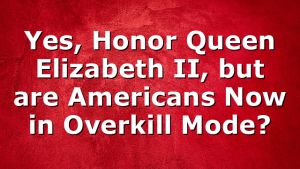 Yes, Honor Queen Elizabeth II, but are Americans Now in Overkill Mode?