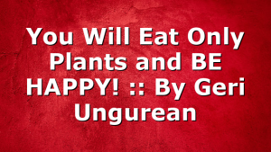 You Will Eat Only Plants and BE HAPPY! :: By Geri Ungurean