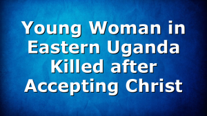 Young Woman in Eastern Uganda Killed after Accepting Christ
