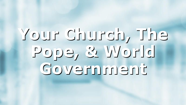 Your Church, The Pope, & World Government