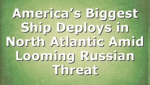 America’s Biggest Ship Deploys in North Atlantic Amid Looming Russian Threat
