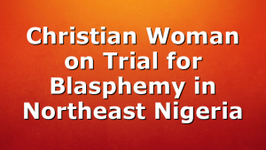 Christian Woman on Trial for Blasphemy in Northeast Nigeria