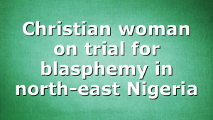 Christian woman on trial for blasphemy in north-east Nigeria