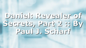 Daniel: Revealer of Secrets, Part 2 :: By Paul J. Scharf