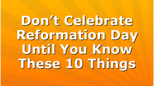 Don’t Celebrate Reformation Day Until You Know These 10 Things