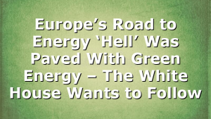 Europe’s Road to Energy ‘Hell’ Was Paved With Green Energy – The White House Wants to Follow