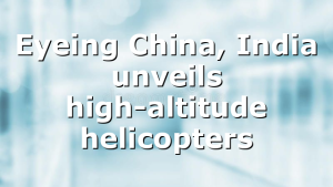 Eyeing China, India unveils high-altitude helicopters