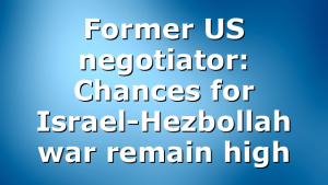 Former US negotiator: Chances for Israel-Hezbollah war remain high