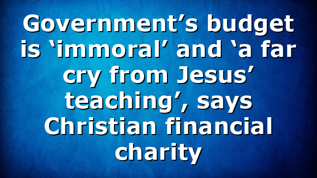 Government’s budget is ‘immoral’ and ‘a far cry from Jesus’ teaching’, says Christian financial charity