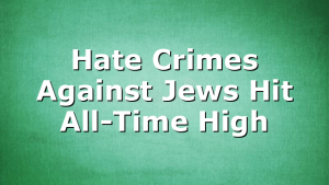 Hate Crimes Against Jews Hit All-Time High