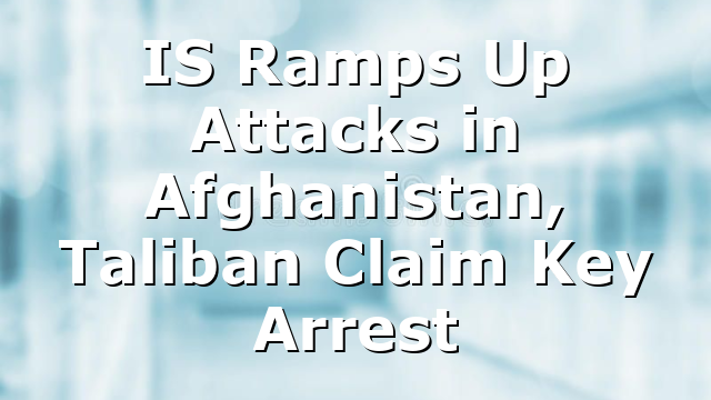 IS Ramps Up Attacks in Afghanistan, Taliban Claim Key Arrest