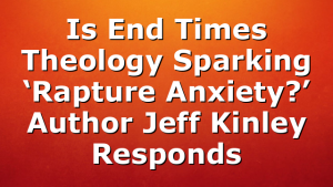 Is End Times Theology Sparking ‘Rapture Anxiety?’ Author Jeff Kinley Responds