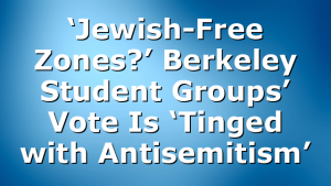 ‘Jewish-Free Zones?’ Berkeley Student Groups’ Vote Is ‘Tinged with Antisemitism’