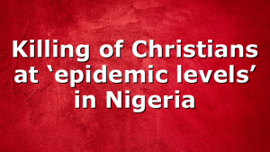 Killing of Christians at ‘epidemic levels’ in Nigeria