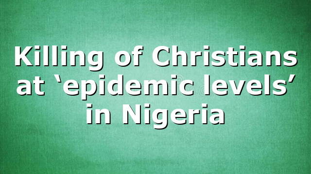 Killing of Christians at ‘epidemic levels’ in Nigeria