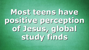 Most teens have positive perception of Jesus, global study finds