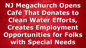 NJ Megachurch Opens Café That Donates to Clean Water Efforts, Creates Employment Opportunities for Folks with Special Needs
