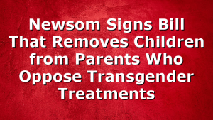 Newsom Signs Bill That Removes Children from Parents Who Oppose Transgender Treatments