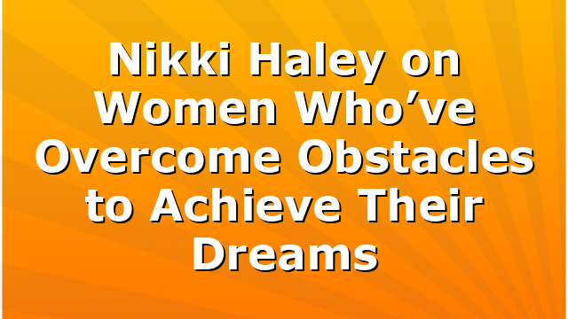 Nikki Haley on Women Who’ve Overcome Obstacles to Achieve Their Dreams