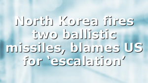 North Korea fires two ballistic missiles, blames US for ‘escalation’
